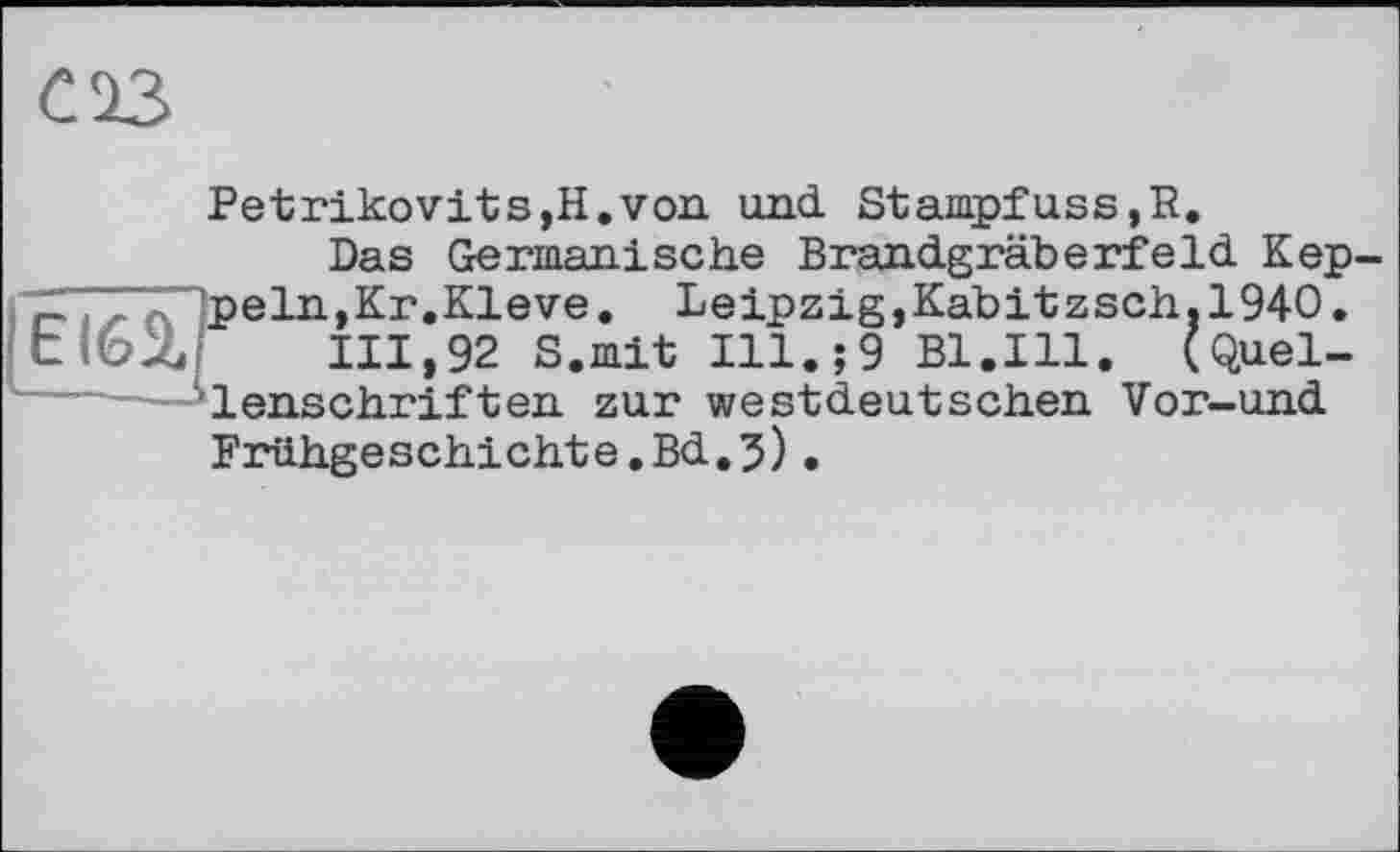 ﻿С 23
Petrikovits,H.von und. Stampfuss,R.
Das Germanische Brandgräberfeld Kep-p ein,Кг.Kleve. Leipzig, Kab і t z sch.1940. tiGX 111,92 S.mit Ill.;9 Bl.Ill. (Quellenschriften zur westdeutschen Vor-und Frühgeschichte.Bd.5).